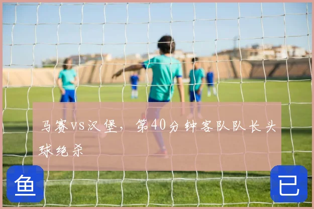 马赛vs汉堡，第40分钟客队队长头球绝杀