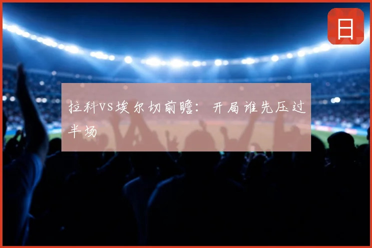 拉科vs埃尔切前瞻：开局谁先压过半场
